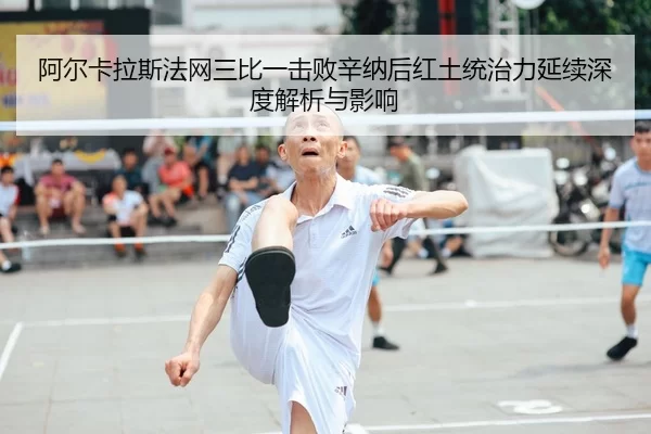 阿尔卡拉斯法网三比一击败辛纳后红土统治力延续深度解析与影响