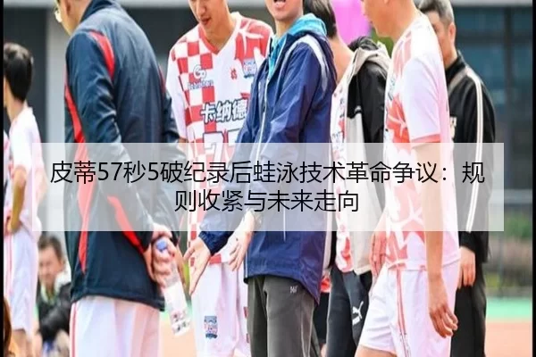 皮蒂57秒5破纪录后蛙泳技术革命争议：规则收紧与未来走向